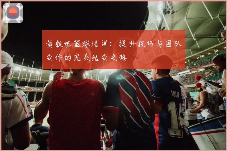 黄教练篮球培训：提升技巧与团队合作的完美结合之路
