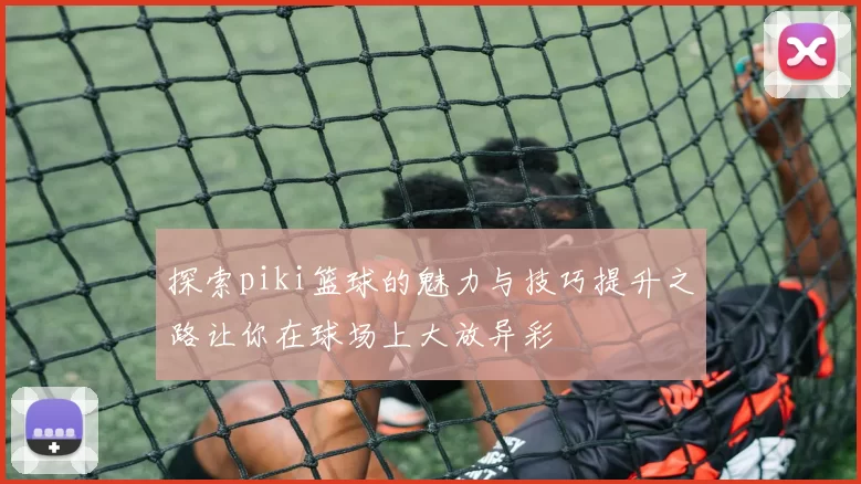 探索piki篮球的魅力与技巧提升之路让你在球场上大放异彩