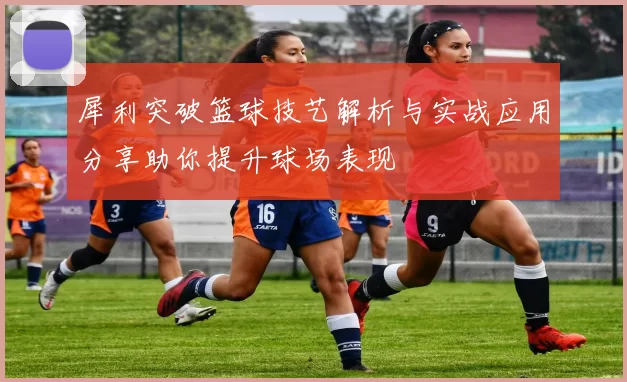 犀利突破篮球技艺解析与实战应用分享助你提升球场表现