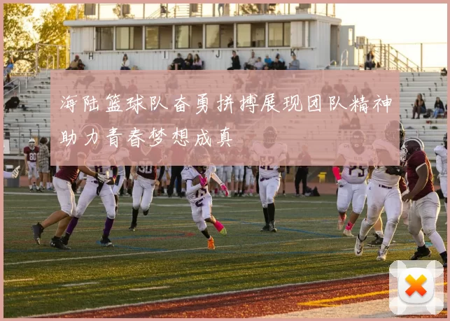 海陆篮球队奋勇拼搏展现团队精神助力青春梦想成真