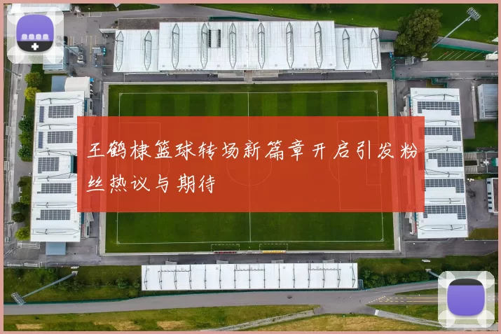王鹤棣篮球转场新篇章开启引发粉丝热议与期待