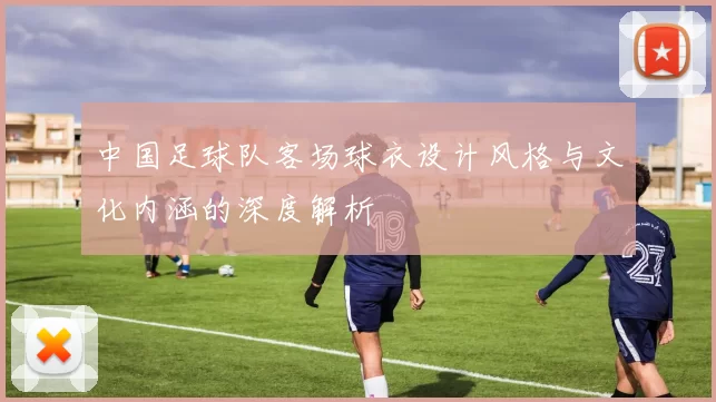 中国足球队客场球衣设计风格与文化内涵的深度解析