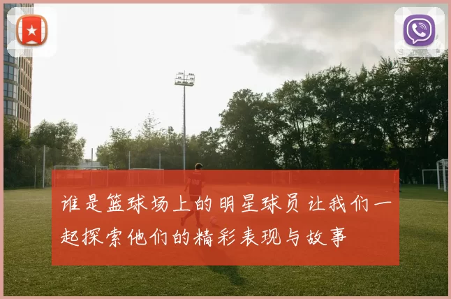 谁是篮球场上的明星球员让我们一起探索他们的精彩表现与故事
