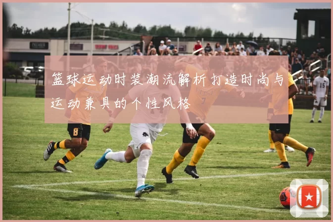 篮球运动时装潮流解析打造时尚与运动兼具的个性风格